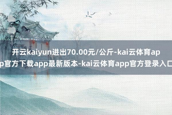 开云kaiyun进出70.00元/公斤-kai云体育app官方下载app最新版本-kai云体育app官方登录入口