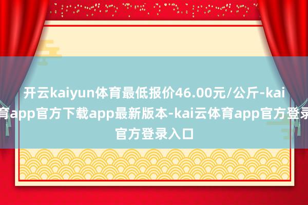开云kaiyun体育最低报价46.00元/公斤-kai云体育app官方下载app最新版本-kai云体育app官方登录入口