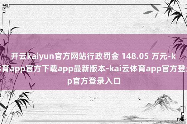 开云kaiyun官方网站行政罚金 148.05 万元-kai云体育app官方下载app最新版本-kai云体育app官方登录入口