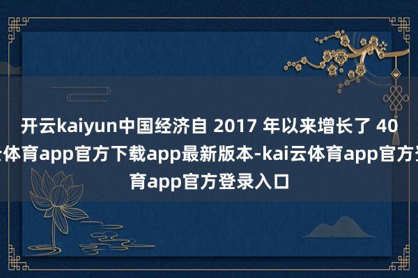 开云kaiyun中国经济自 2017 年以来增长了 40%-kai云体育app官方下载app最新版本-kai云体育app官方登录入口
