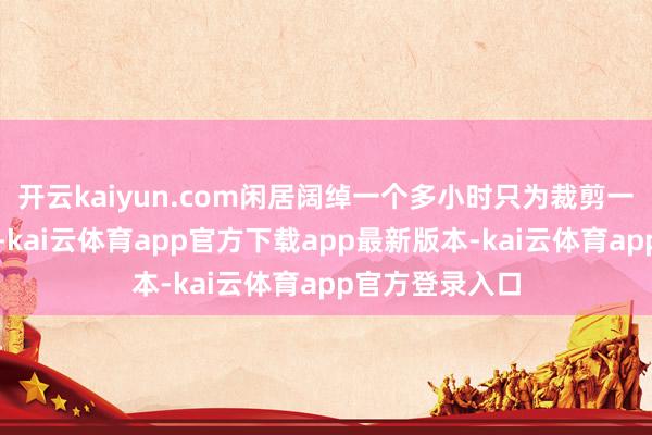 开云kaiyun.com闲居阔绰一个多小时只为裁剪一条讯息或动态-kai云体育app官方下载app最新版本-kai云体育app官方登录入口