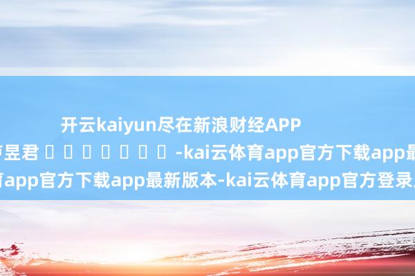 开云kaiyun尽在新浪财经APP            						牵累剪辑：卢昱君 							-kai云体育app官方下载app最新版本-kai云体育app官方登录入口