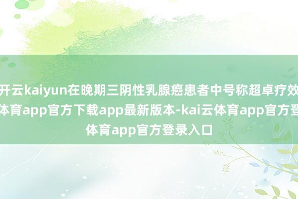 开云kaiyun在晚期三阴性乳腺癌患者中号称超卓疗效-kai云体育app官方下载app最新版本-kai云体育app官方登录入口