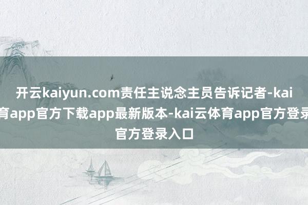 开云kaiyun.com责任主说念主员告诉记者-kai云体育app官方下载app最新版本-kai云体育app官方登录入口