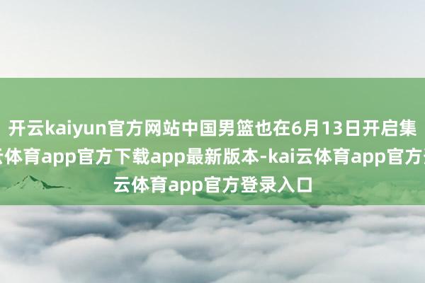 开云kaiyun官方网站中国男篮也在6月13日开启集训-kai云体育app官方下载app最新版本-kai云体育app官方登录入口