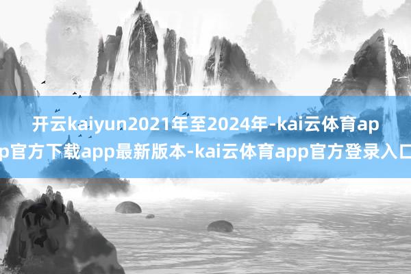 开云kaiyun2021年至2024年-kai云体育app官方下载app最新版本-kai云体育app官方登录入口