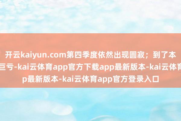 开云kaiyun.com第四季度依然出现圆寂；到了本年上半年更是出现巨亏-kai云体育app官方下载app最新版本-kai云体育app官方登录入口