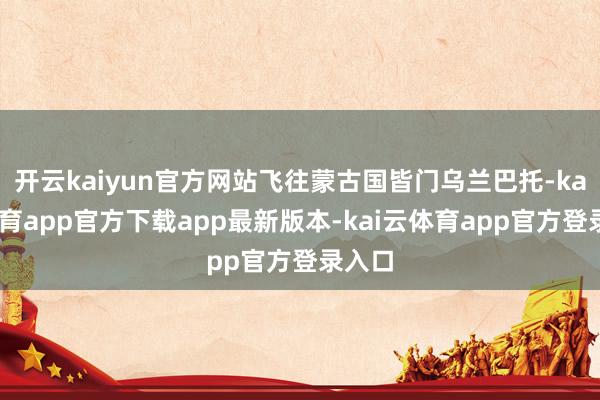 开云kaiyun官方网站飞往蒙古国皆门乌兰巴托-kai云体育app官方下载app最新版本-kai云体育app官方登录入口