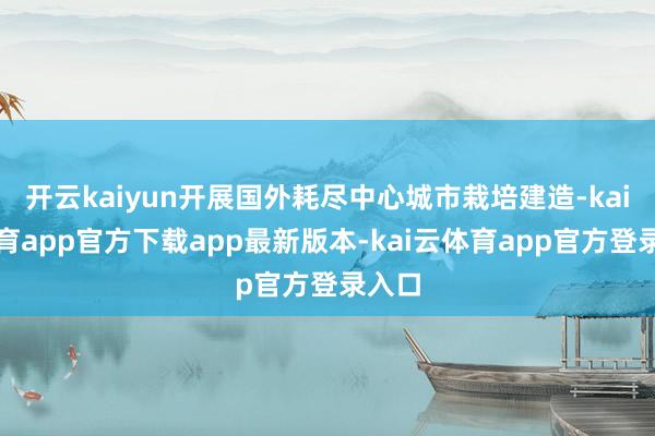 开云kaiyun开展国外耗尽中心城市栽培建造-kai云体育app官方下载app最新版本-kai云体育app官方登录入口