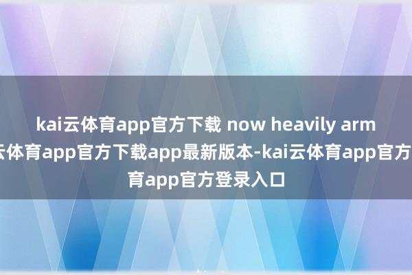 kai云体育app官方下载 now heavily armed-kai云体育app官方下载app最新版本-kai云体育app官方登录入口