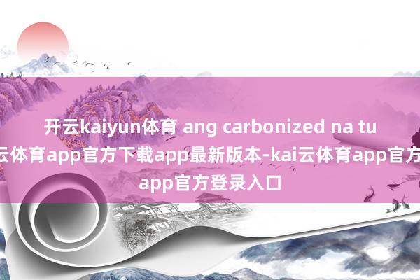 开云kaiyun体育 ang carbonized na tubig-kai云体育app官方下载app最新版本-kai云体育app官方登录入口