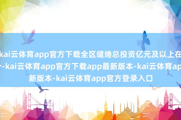kai云体育app官方下载全区缱绻总投资亿元及以上在建表情达557个-kai云体育app官方下载app最新版本-kai云体育app官方登录入口