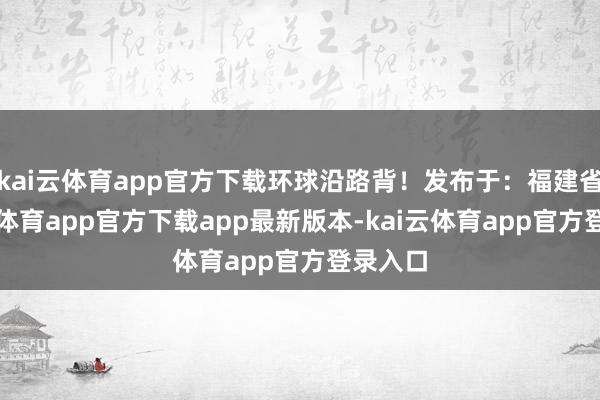 kai云体育app官方下载环球沿路背！发布于：福建省-kai云体育app官方下载app最新版本-kai云体育app官方登录入口