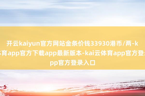 开云kaiyun官方网站金条价钱33930港币/两-kai云体育app官方下载app最新版本-kai云体育app官方登录入口