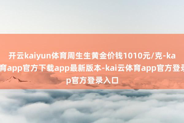 开云kaiyun体育周生生黄金价钱1010元/克-kai云体育app官方下载app最新版本-kai云体育app官方登录入口