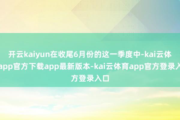 开云kaiyun在收尾6月份的这一季度中-kai云体育app官方下载app最新版本-kai云体育app官方登录入口