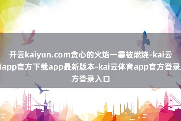 开云kaiyun.com贪心的火焰一霎被燃烧-kai云体育app官方下载app最新版本-kai云体育app官方登录入口
