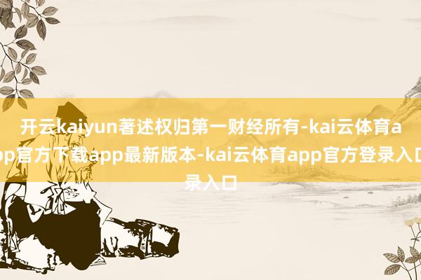 开云kaiyun著述权归第一财经所有-kai云体育app官方下载app最新版本-kai云体育app官方登录入口