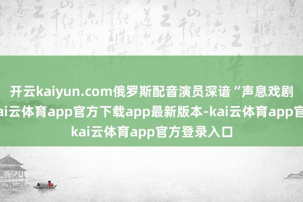 开云kaiyun.com俄罗斯配音演员深谙“声息戏剧”的精髓-kai云体育app官方下载app最新版本-kai云体育app官方登录入口
