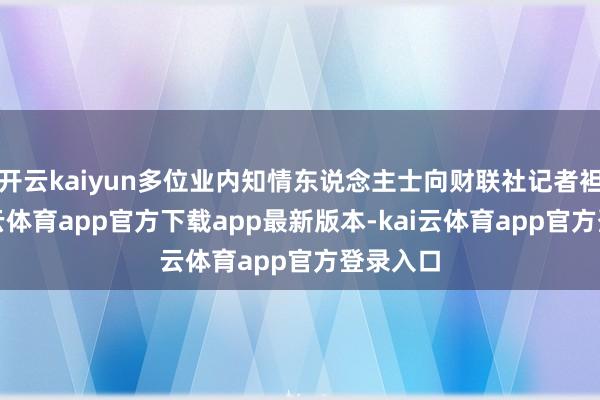 开云kaiyun多位业内知情东说念主士向财联社记者袒露-kai云体育app官方下载app最新版本-kai云体育app官方登录入口