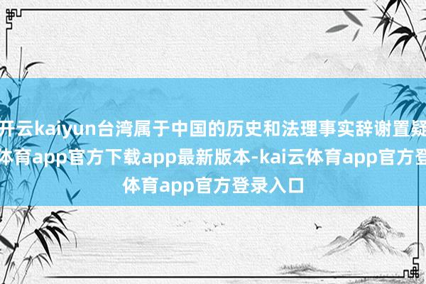 开云kaiyun台湾属于中国的历史和法理事实辞谢置疑-kai云体育app官方下载app最新版本-kai云体育app官方登录入口