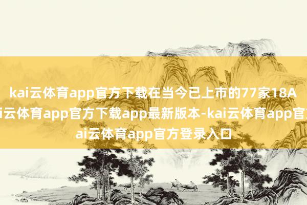 kai云体育app官方下载在当今已上市的77家18A公司中-kai云体育app官方下载app最新版本-kai云体育app官方登录入口