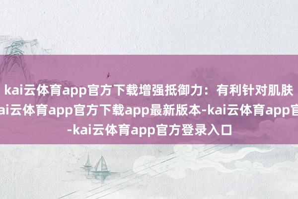 kai云体育app官方下载增强抵御力：有利针对肌肤保护假想-kai云体育app官方下载app最新版本-kai云体育app官方登录入口