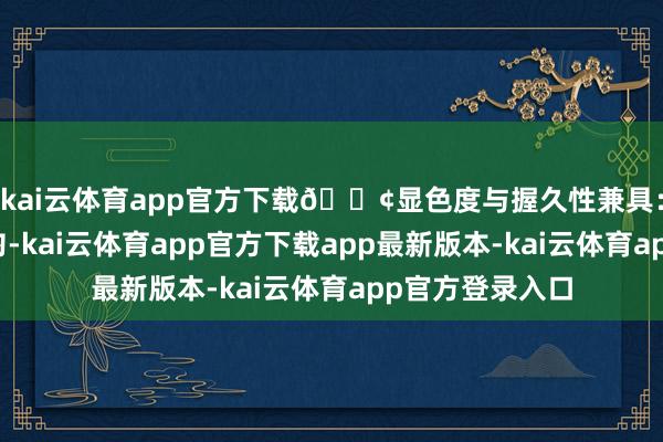 kai云体育app官方下载🟢显色度与握久性兼具：颜色丰富且均匀-kai云体育app官方下载app最新版本-kai云体育app官方登录入口