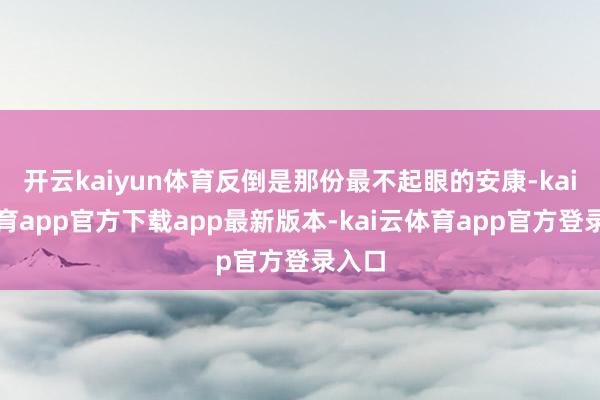 开云kaiyun体育反倒是那份最不起眼的安康-kai云体育app官方下载app最新版本-kai云体育app官方登录入口