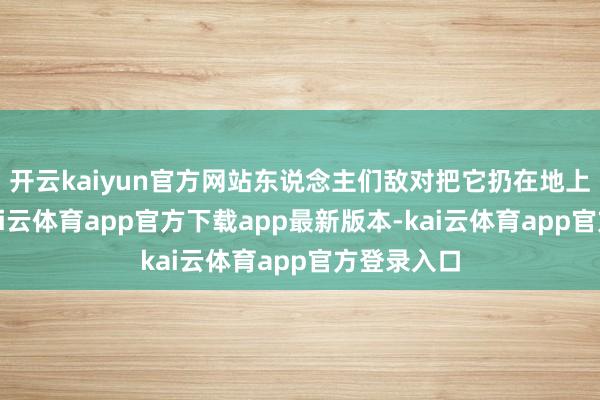 开云kaiyun官方网站东说念主们敌对把它扔在地上的看成-kai云体育app官方下载app最新版本-kai云体育app官方登录入口