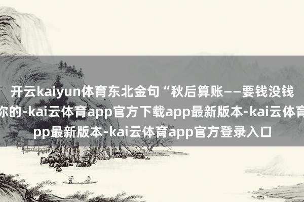 开云kaiyun体育东北金句“秋后算账——要钱没钱要命一条”不是吓你的-kai云体育app官方下载app最新版本-kai云体育app官方登录入口