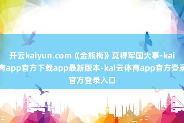 开云kaiyun.com《金瓶梅》莫得军国大事-kai云体育app官方下载app最新版本-kai云体育app官方登录入口