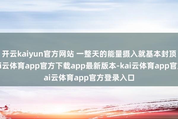 开云kaiyun官方网站 一整天的能量摄入就基本封顶！因此-kai云体育app官方下载app最新版本-kai云体育app官方登录入口