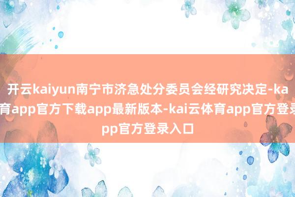 开云kaiyun南宁市济急处分委员会经研究决定-kai云体育app官方下载app最新版本-kai云体育app官方登录入口