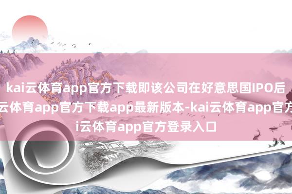 kai云体育app官方下载即该公司在好意思国IPO后不久-kai云体育app官方下载app最新版本-kai云体育app官方登录入口