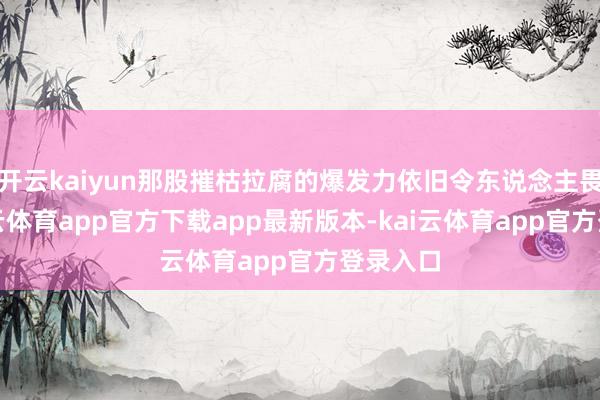 开云kaiyun那股摧枯拉腐的爆发力依旧令东说念主畏俱-kai云体育app官方下载app最新版本-kai云体育app官方登录入口