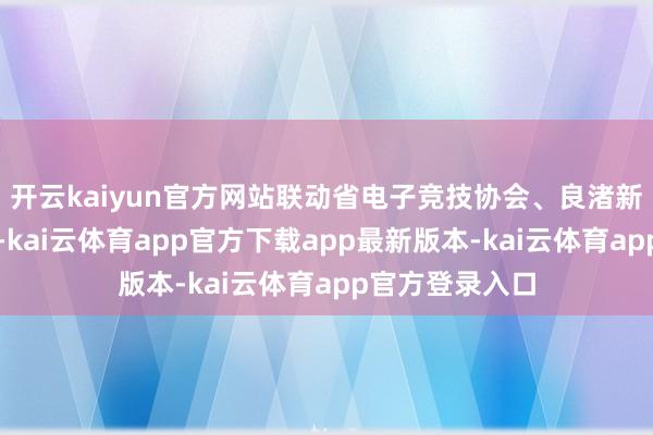 开云kaiyun官方网站联动省电子竞技协会、良渚新城等多方力量-kai云体育app官方下载app最新版本-kai云体育app官方登录入口