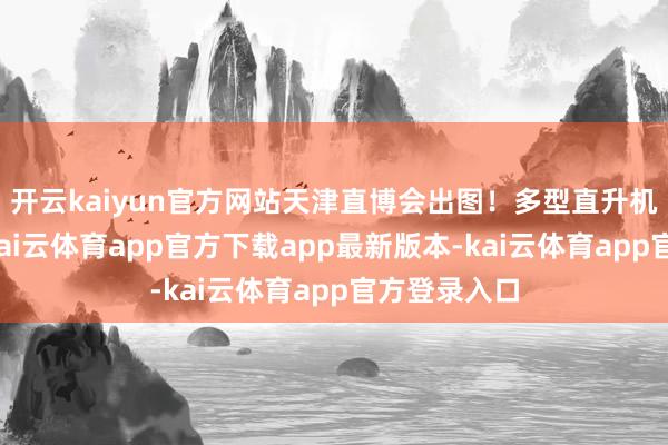 开云kaiyun官方网站天津直博会出图！多型直升机高清大图-kai云体育app官方下载app最新版本-kai云体育app官方登录入口