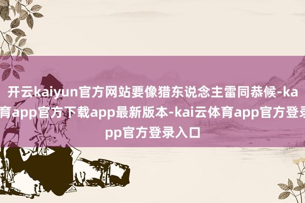 开云kaiyun官方网站要像猎东说念主雷同恭候-kai云体育app官方下载app最新版本-kai云体育app官方登录入口