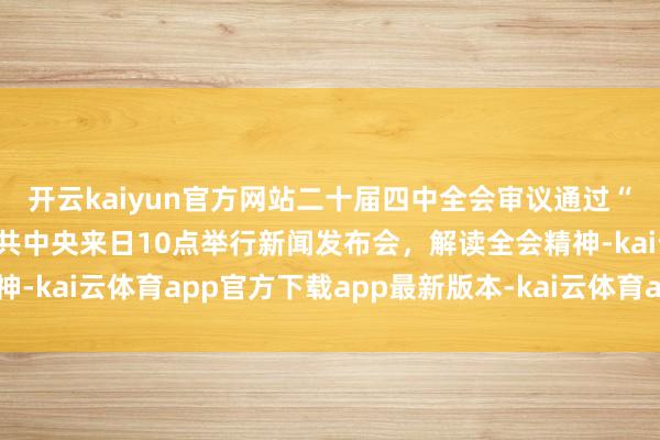 开云kaiyun官方网站二十届四中全会审议通过“十五五”探讨提议，中共中央来日10点举行新闻发布会，解读全会精神-kai云体育app官方下载app最新版本-kai云体育app官方登录入口
