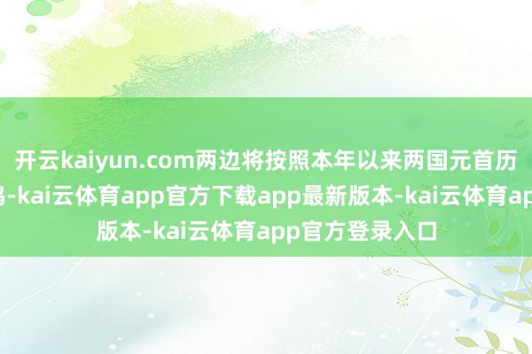 开云kaiyun.com两边将按照本年以来两国元首历次通话进攻共鸣-kai云体育app官方下载app最新版本-kai云体育app官方登录入口