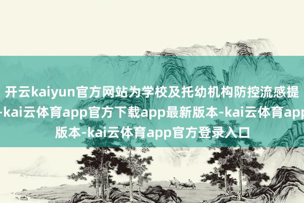 开云kaiyun官方网站为学校及托幼机构防控流感提供了巨擘伙同-kai云体育app官方下载app最新版本-kai云体育app官方登录入口
