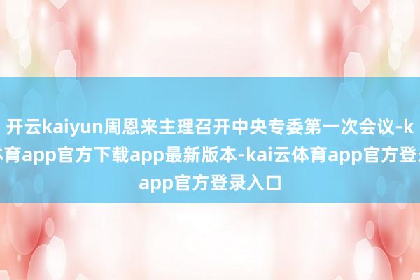 开云kaiyun周恩来主理召开中央专委第一次会议-kai云体育app官方下载app最新版本-kai云体育app官方登录入口