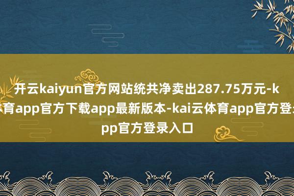 开云kaiyun官方网站统共净卖出287.75万元-kai云体育app官方下载app最新版本-kai云体育app官方登录入口