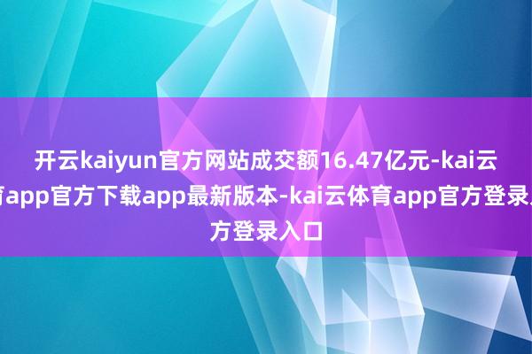 开云kaiyun官方网站成交额16.47亿元-kai云体育app官方下载app最新版本-kai云体育app官方登录入口