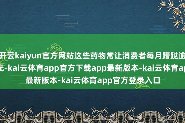 开云kaiyun官方网站这些药物常让消费者每月蹧跶逾越1000好意思元-kai云体育app官方下载app最新版本-kai云体育app官方登录入口
