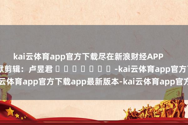 kai云体育app官方下载尽在新浪财经APP            						包袱剪辑：卢昱君 							-kai云体育app官方下载app最新版本-kai云体育app官方登录入口