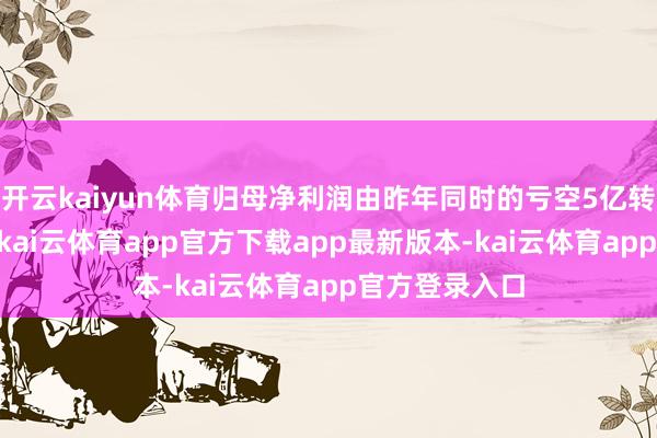 开云kaiyun体育归母净利润由昨年同时的亏空5亿转为盈利15亿-kai云体育app官方下载app最新版本-kai云体育app官方登录入口