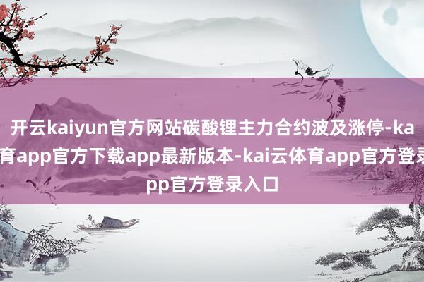 开云kaiyun官方网站碳酸锂主力合约波及涨停-kai云体育app官方下载app最新版本-kai云体育app官方登录入口