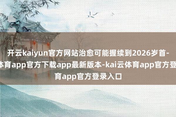 开云kaiyun官方网站治愈可能握续到2026岁首-kai云体育app官方下载app最新版本-kai云体育app官方登录入口
